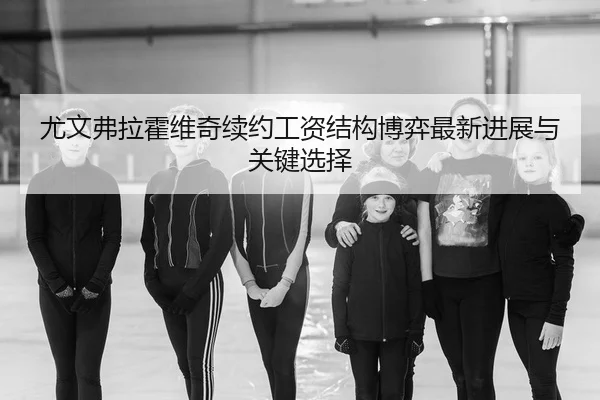 尤文弗拉霍维奇续约工资结构博弈最新进展与关键选择