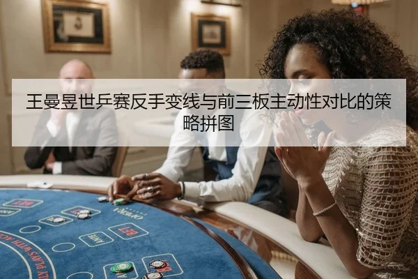 王曼昱世乒赛反手变线与前三板主动性对比的策略拼图